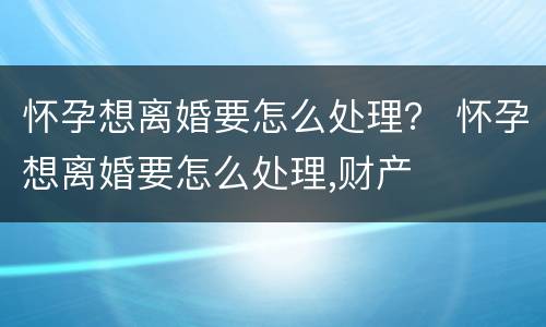 怀孕想离婚要怎么处理？ 怀孕想离婚要怎么处理,财产