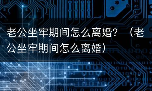 老公坐牢期间怎么离婚？（老公坐牢期间怎么离婚）