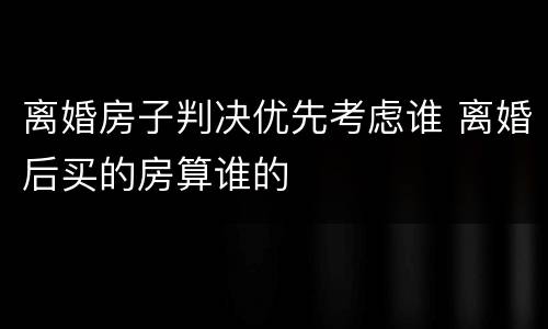 离婚房子判决优先考虑谁 离婚后买的房算谁的