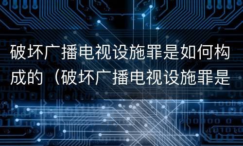 破坏广播电视设施罪是如何构成的（破坏广播电视设施罪是如何构成的案件）
