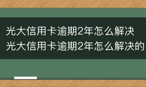 光大信用卡逾期2年怎么解决 光大信用卡逾期2年怎么解决的