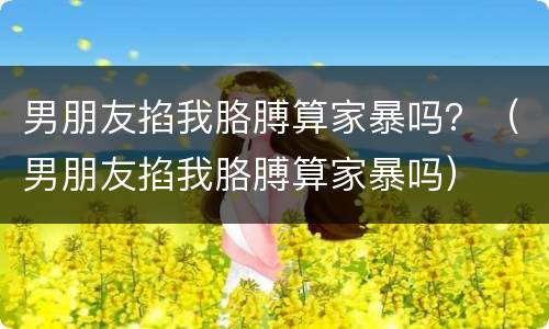 男朋友掐我胳膊算家暴吗？（男朋友掐我胳膊算家暴吗）