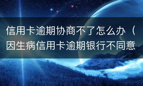 信用卡逾期协商不了怎么办（因生病信用卡逾期银行不同意协商怎么办）