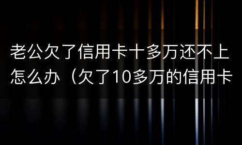 老公欠了信用卡十多万还不上怎么办（欠了10多万的信用卡还不上怎么办）