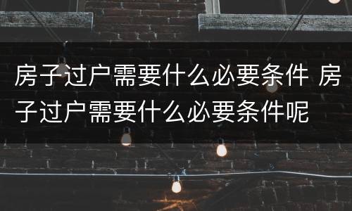 房子过户需要什么必要条件 房子过户需要什么必要条件呢