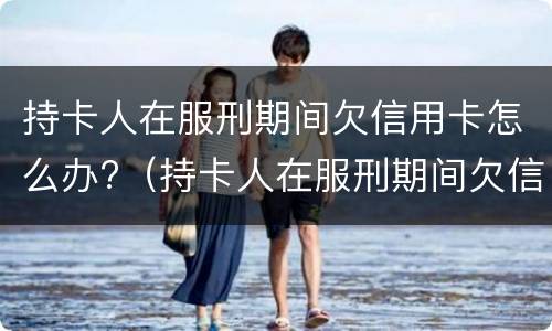 持卡人在服刑期间欠信用卡怎么办?（持卡人在服刑期间欠信用卡怎么办呢）