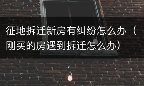 征地拆迁新房有纠纷怎么办（刚买的房遇到拆迁怎么办）