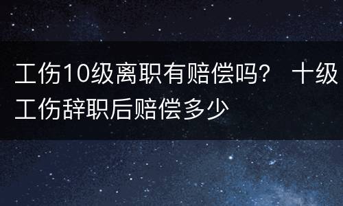 工伤10级离职有赔偿吗？ 十级工伤辞职后赔偿多少
