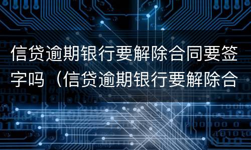 信贷逾期银行要解除合同要签字吗（信贷逾期银行要解除合同要签字吗）