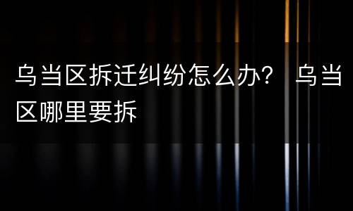 乌当区拆迁纠纷怎么办？ 乌当区哪里要拆
