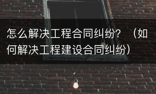 怎么解决工程合同纠纷？（如何解决工程建设合同纠纷）