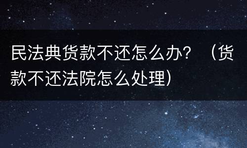 民法典货款不还怎么办？（货款不还法院怎么处理）