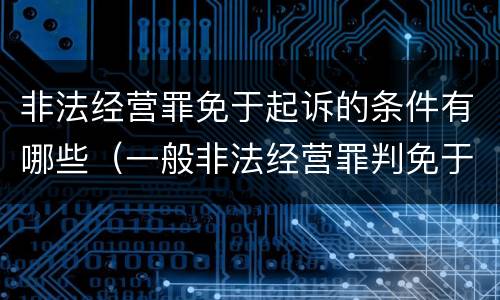 非法经营罪免于起诉的条件有哪些（一般非法经营罪判免于起诉）
