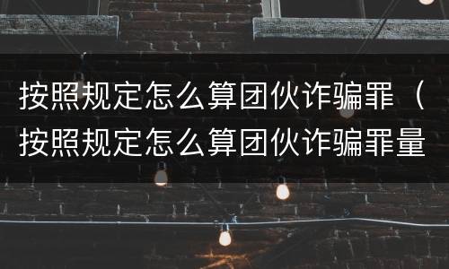 按照规定怎么算团伙诈骗罪（按照规定怎么算团伙诈骗罪量刑标准）