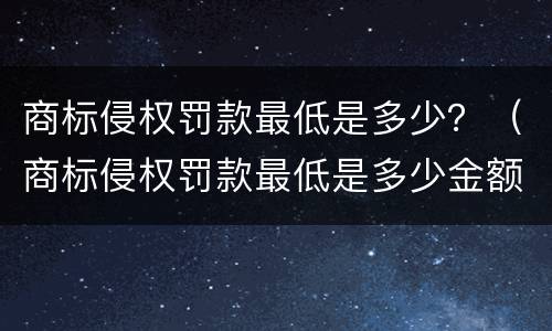 商标侵权罚款最低是多少？（商标侵权罚款最低是多少金额）