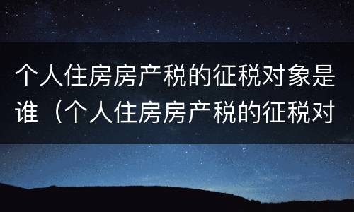 个人住房房产税的征税对象是谁（个人住房房产税的征税对象是谁）