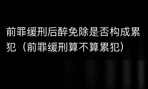 前罪缓刑后醉免除是否构成累犯（前罪缓刑算不算累犯）