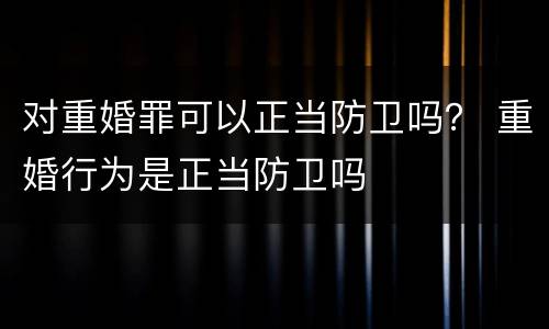 对重婚罪可以正当防卫吗？ 重婚行为是正当防卫吗