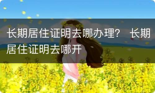 长期居住证明去哪办理？ 长期居住证明去哪开