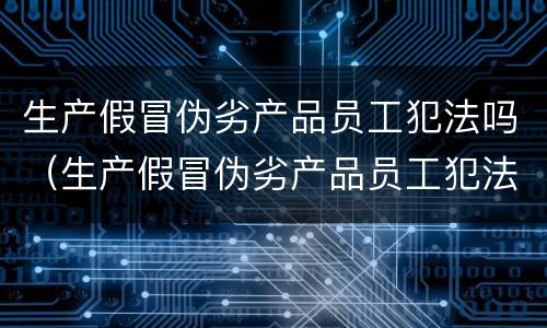 生产假冒伪劣产品员工犯法吗（生产假冒伪劣产品员工犯法吗怎么处罚）