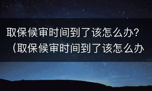 取保候审时间到了该怎么办？（取保候审时间到了该怎么办手续）