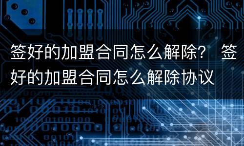 签好的加盟合同怎么解除？ 签好的加盟合同怎么解除协议