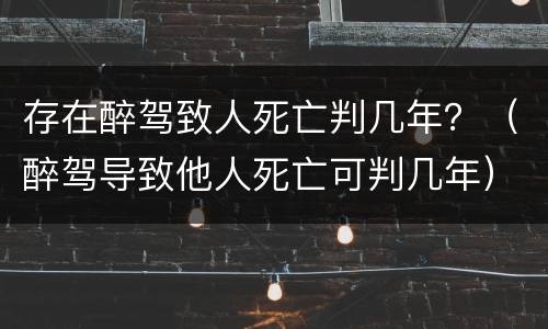 存在醉驾致人死亡判几年？（醉驾导致他人死亡可判几年）