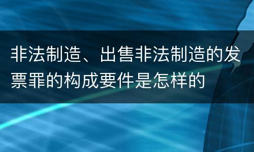 非法制造、出售非法制造的发票罪的构成要件是怎样的