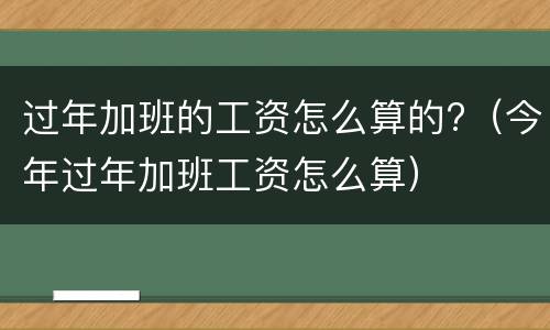 过年加班的工资怎么算的?（今年过年加班工资怎么算）