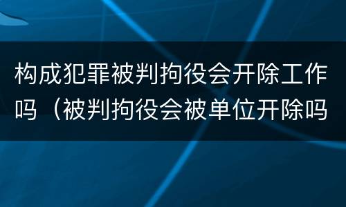 构成犯罪被判拘役会开除工作吗（被判拘役会被单位开除吗）