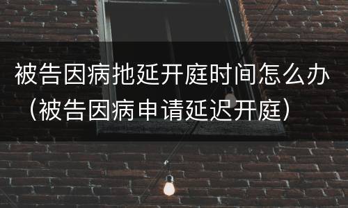 被告因病扡延开庭时间怎么办（被告因病申请延迟开庭）