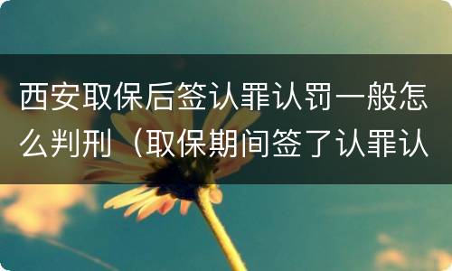 西安取保后签认罪认罚一般怎么判刑（取保期间签了认罪认罚会不会被起诉）