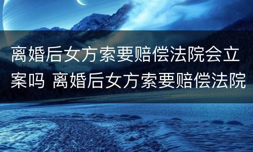 离婚后女方索要赔偿法院会立案吗 离婚后女方索要赔偿法院会立案吗怎么办