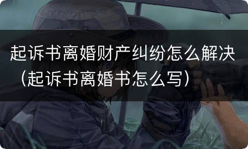 起诉书离婚财产纠纷怎么解决（起诉书离婚书怎么写）