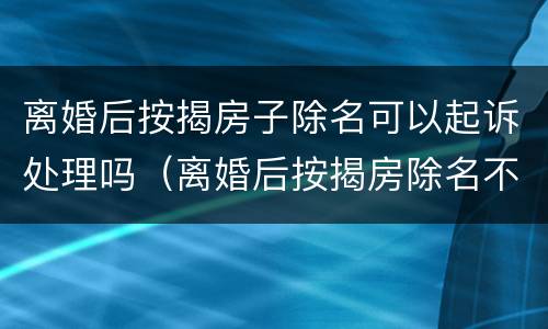 离婚后按揭房子除名可以起诉处理吗（离婚后按揭房除名不还清贷款可以吗）