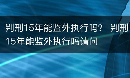 判刑15年能监外执行吗？ 判刑15年能监外执行吗请问