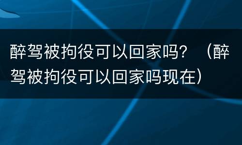 醉驾被拘役可以回家吗？（醉驾被拘役可以回家吗现在）