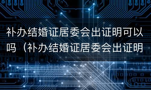 补办结婚证居委会出证明可以吗（补办结婚证居委会出证明可以吗）