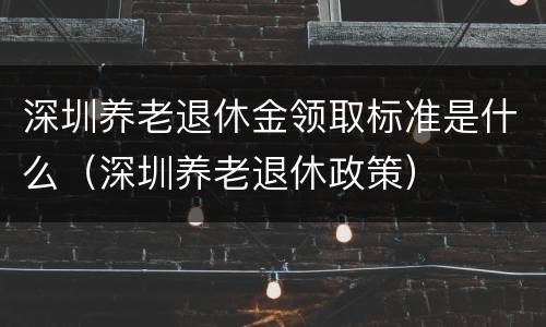 深圳养老退休金领取标准是什么（深圳养老退休政策）