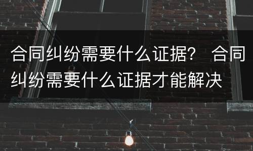 合同纠纷需要什么证据？ 合同纠纷需要什么证据才能解决