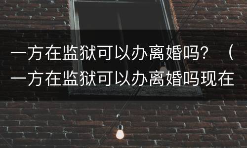 一方在监狱可以办离婚吗？（一方在监狱可以办离婚吗现在）
