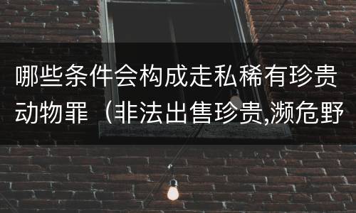 哪些条件会构成走私稀有珍贵动物罪（非法出售珍贵,濒危野生动物罪构成要件）