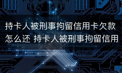 持卡人被刑事拘留信用卡欠款怎么还 持卡人被刑事拘留信用卡欠款怎么还