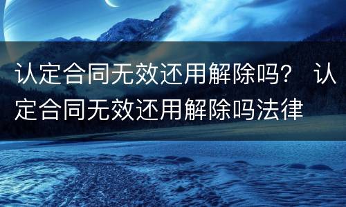 认定合同无效还用解除吗？ 认定合同无效还用解除吗法律