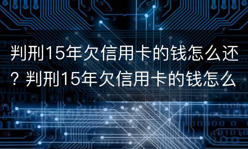 判刑15年欠信用卡的钱怎么还? 判刑15年欠信用卡的钱怎么还呢