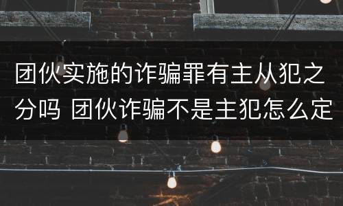 团伙实施的诈骗罪有主从犯之分吗 团伙诈骗不是主犯怎么定罪
