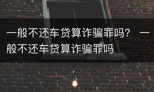 一般不还车贷算诈骗罪吗？ 一般不还车贷算诈骗罪吗