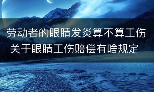 劳动者的眼睛发炎算不算工伤 关于眼睛工伤赔偿有啥规定