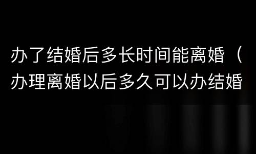 办了结婚后多长时间能离婚（办理离婚以后多久可以办结婚）