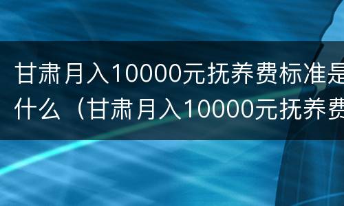 甘肃月入10000元抚养费标准是什么（甘肃月入10000元抚养费标准是什么呢）